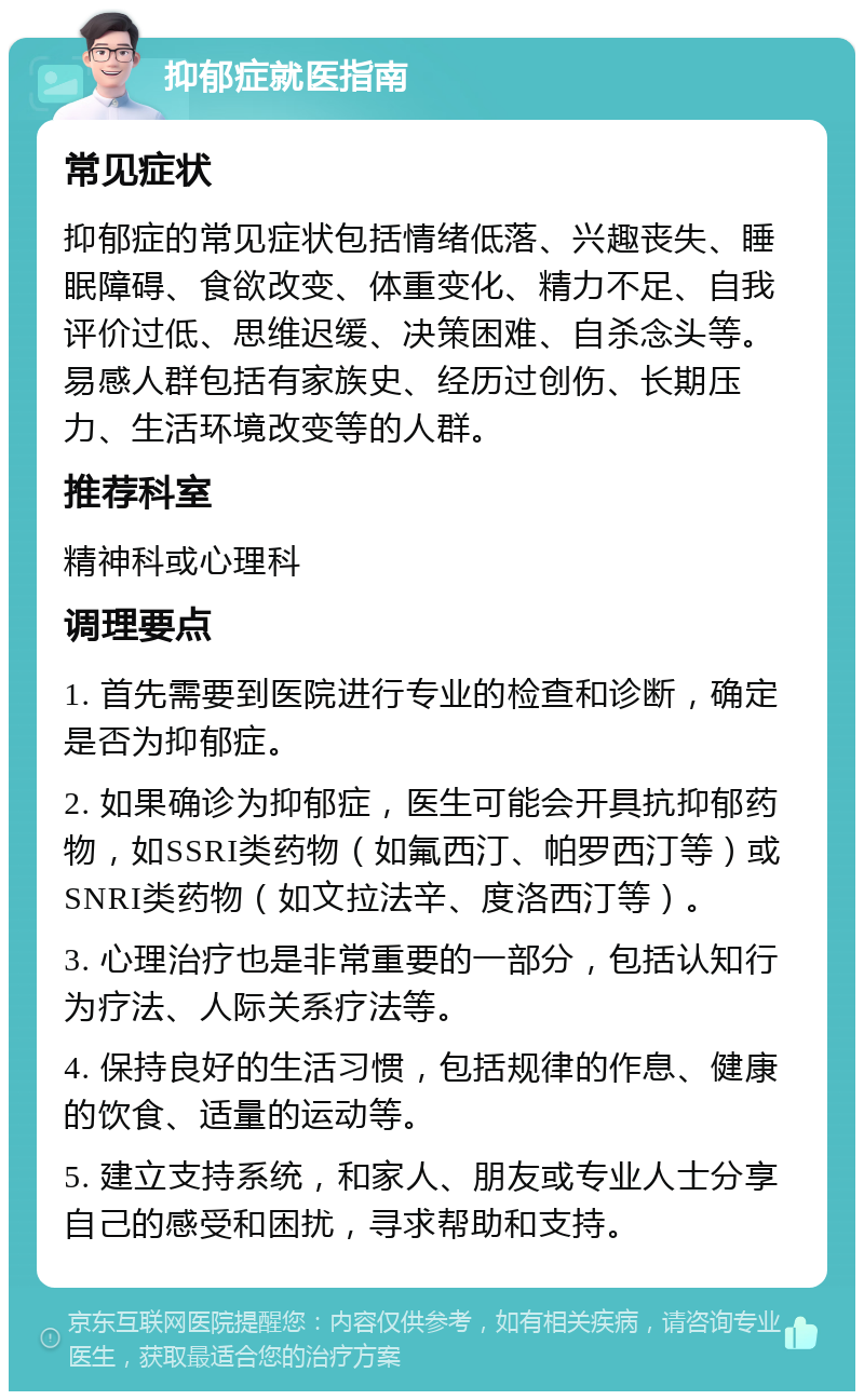 抑郁症就医指南 常见症状 抑郁症的常见症状包括情绪低落、兴趣丧失、睡眠障碍、食欲改变、体重变化、精力不足、自我评价过低、思维迟缓、决策困难、自杀念头等。易感人群包括有家族史、经历过创伤、长期压力、生活环境改变等的人群。 推荐科室 精神科或心理科 调理要点 1. 首先需要到医院进行专业的检查和诊断，确定是否为抑郁症。 2. 如果确诊为抑郁症，医生可能会开具抗抑郁药物，如SSRI类药物（如氟西汀、帕罗西汀等）或SNRI类药物（如文拉法辛、度洛西汀等）。 3. 心理治疗也是非常重要的一部分，包括认知行为疗法、人际关系疗法等。 4. 保持良好的生活习惯，包括规律的作息、健康的饮食、适量的运动等。 5. 建立支持系统，和家人、朋友或专业人士分享自己的感受和困扰，寻求帮助和支持。