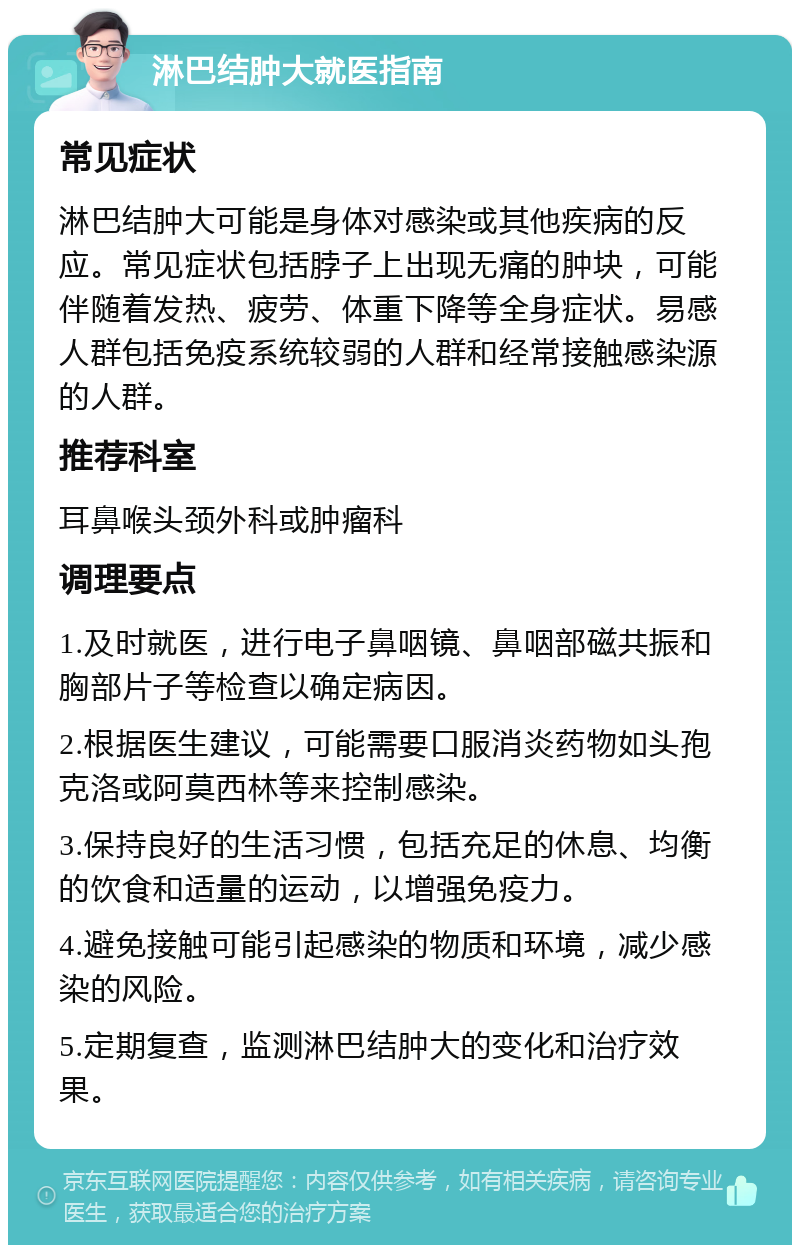 淋巴结肿大就医指南 常见症状 淋巴结肿大可能是身体对感染或其他疾病的反应。常见症状包括脖子上出现无痛的肿块，可能伴随着发热、疲劳、体重下降等全身症状。易感人群包括免疫系统较弱的人群和经常接触感染源的人群。 推荐科室 耳鼻喉头颈外科或肿瘤科 调理要点 1.及时就医，进行电子鼻咽镜、鼻咽部磁共振和胸部片子等检查以确定病因。 2.根据医生建议，可能需要口服消炎药物如头孢克洛或阿莫西林等来控制感染。 3.保持良好的生活习惯，包括充足的休息、均衡的饮食和适量的运动，以增强免疫力。 4.避免接触可能引起感染的物质和环境，减少感染的风险。 5.定期复查，监测淋巴结肿大的变化和治疗效果。