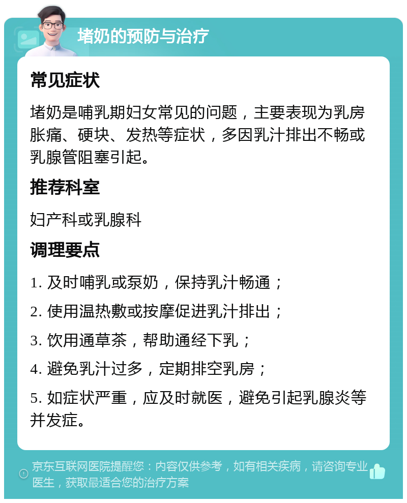 堵奶的预防与治疗 常见症状 堵奶是哺乳期妇女常见的问题，主要表现为乳房胀痛、硬块、发热等症状，多因乳汁排出不畅或乳腺管阻塞引起。 推荐科室 妇产科或乳腺科 调理要点 1. 及时哺乳或泵奶，保持乳汁畅通； 2. 使用温热敷或按摩促进乳汁排出； 3. 饮用通草茶，帮助通经下乳； 4. 避免乳汁过多，定期排空乳房； 5. 如症状严重，应及时就医，避免引起乳腺炎等并发症。