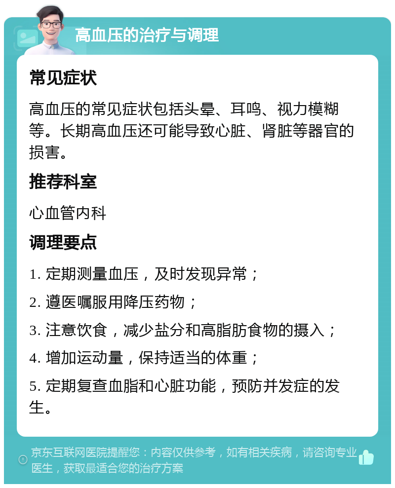 高血压的治疗与调理 常见症状 高血压的常见症状包括头晕、耳鸣、视力模糊等。长期高血压还可能导致心脏、肾脏等器官的损害。 推荐科室 心血管内科 调理要点 1. 定期测量血压，及时发现异常； 2. 遵医嘱服用降压药物； 3. 注意饮食，减少盐分和高脂肪食物的摄入； 4. 增加运动量，保持适当的体重； 5. 定期复查血脂和心脏功能，预防并发症的发生。