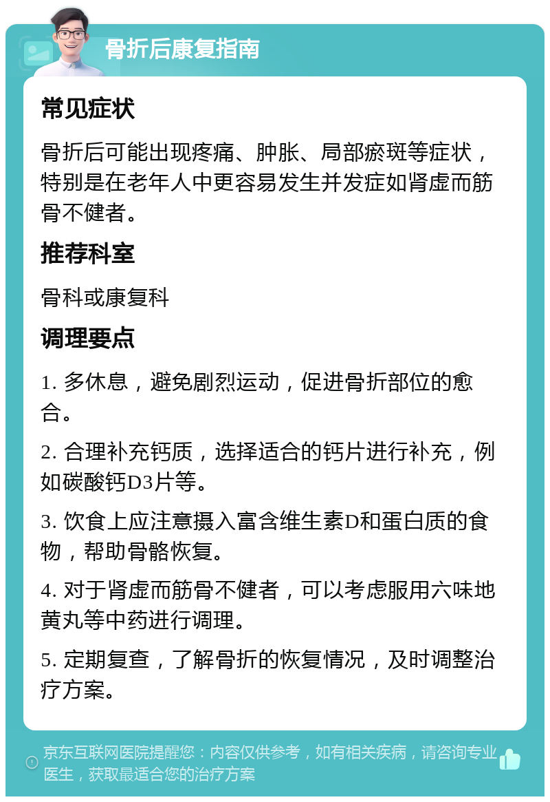 骨折后康复指南 常见症状 骨折后可能出现疼痛、肿胀、局部瘀斑等症状，特别是在老年人中更容易发生并发症如肾虚而筋骨不健者。 推荐科室 骨科或康复科 调理要点 1. 多休息，避免剧烈运动，促进骨折部位的愈合。 2. 合理补充钙质，选择适合的钙片进行补充，例如碳酸钙D3片等。 3. 饮食上应注意摄入富含维生素D和蛋白质的食物，帮助骨骼恢复。 4. 对于肾虚而筋骨不健者，可以考虑服用六味地黄丸等中药进行调理。 5. 定期复查，了解骨折的恢复情况，及时调整治疗方案。