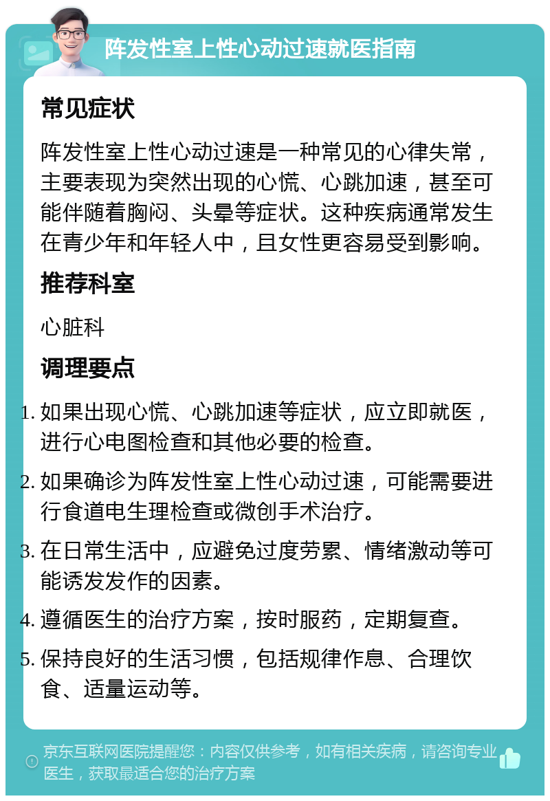 阵发性室上性心动过速就医指南 常见症状 阵发性室上性心动过速是一种常见的心律失常，主要表现为突然出现的心慌、心跳加速，甚至可能伴随着胸闷、头晕等症状。这种疾病通常发生在青少年和年轻人中，且女性更容易受到影响。 推荐科室 心脏科 调理要点 如果出现心慌、心跳加速等症状，应立即就医，进行心电图检查和其他必要的检查。 如果确诊为阵发性室上性心动过速，可能需要进行食道电生理检查或微创手术治疗。 在日常生活中，应避免过度劳累、情绪激动等可能诱发发作的因素。 遵循医生的治疗方案，按时服药，定期复查。 保持良好的生活习惯，包括规律作息、合理饮食、适量运动等。