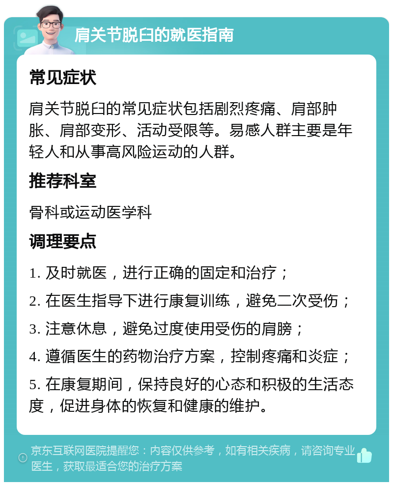 肩关节脱臼的就医指南 常见症状 肩关节脱臼的常见症状包括剧烈疼痛、肩部肿胀、肩部变形、活动受限等。易感人群主要是年轻人和从事高风险运动的人群。 推荐科室 骨科或运动医学科 调理要点 1. 及时就医，进行正确的固定和治疗； 2. 在医生指导下进行康复训练，避免二次受伤； 3. 注意休息，避免过度使用受伤的肩膀； 4. 遵循医生的药物治疗方案，控制疼痛和炎症； 5. 在康复期间，保持良好的心态和积极的生活态度，促进身体的恢复和健康的维护。