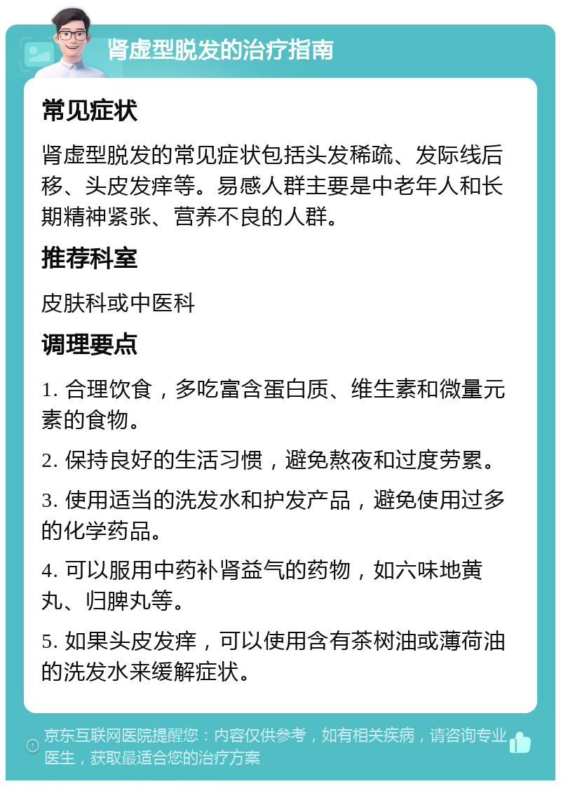 肾虚型脱发的治疗指南 常见症状 肾虚型脱发的常见症状包括头发稀疏、发际线后移、头皮发痒等。易感人群主要是中老年人和长期精神紧张、营养不良的人群。 推荐科室 皮肤科或中医科 调理要点 1. 合理饮食，多吃富含蛋白质、维生素和微量元素的食物。 2. 保持良好的生活习惯，避免熬夜和过度劳累。 3. 使用适当的洗发水和护发产品，避免使用过多的化学药品。 4. 可以服用中药补肾益气的药物，如六味地黄丸、归脾丸等。 5. 如果头皮发痒，可以使用含有茶树油或薄荷油的洗发水来缓解症状。