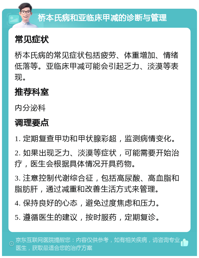 桥本氏病和亚临床甲减的诊断与管理 常见症状 桥本氏病的常见症状包括疲劳、体重增加、情绪低落等。亚临床甲减可能会引起乏力、淡漠等表现。 推荐科室 内分泌科 调理要点 1. 定期复查甲功和甲状腺彩超，监测病情变化。 2. 如果出现乏力、淡漠等症状，可能需要开始治疗，医生会根据具体情况开具药物。 3. 注意控制代谢综合征，包括高尿酸、高血脂和脂肪肝，通过减重和改善生活方式来管理。 4. 保持良好的心态，避免过度焦虑和压力。 5. 遵循医生的建议，按时服药，定期复诊。