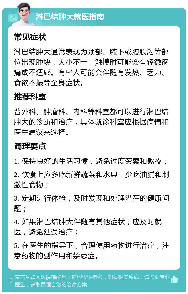 淋巴结肿大就医指南 常见症状 淋巴结肿大通常表现为颈部、腋下或腹股沟等部位出现肿块，大小不一，触摸时可能会有轻微疼痛或不适感。有些人可能会伴随有发热、乏力、食欲不振等全身症状。 推荐科室 普外科、肿瘤科、内科等科室都可以进行淋巴结肿大的诊断和治疗，具体就诊科室应根据病情和医生建议来选择。 调理要点 1. 保持良好的生活习惯，避免过度劳累和熬夜； 2. 饮食上应多吃新鲜蔬菜和水果，少吃油腻和刺激性食物； 3. 定期进行体检，及时发现和处理潜在的健康问题； 4. 如果淋巴结肿大伴随有其他症状，应及时就医，避免延误治疗； 5. 在医生的指导下，合理使用药物进行治疗，注意药物的副作用和禁忌症。