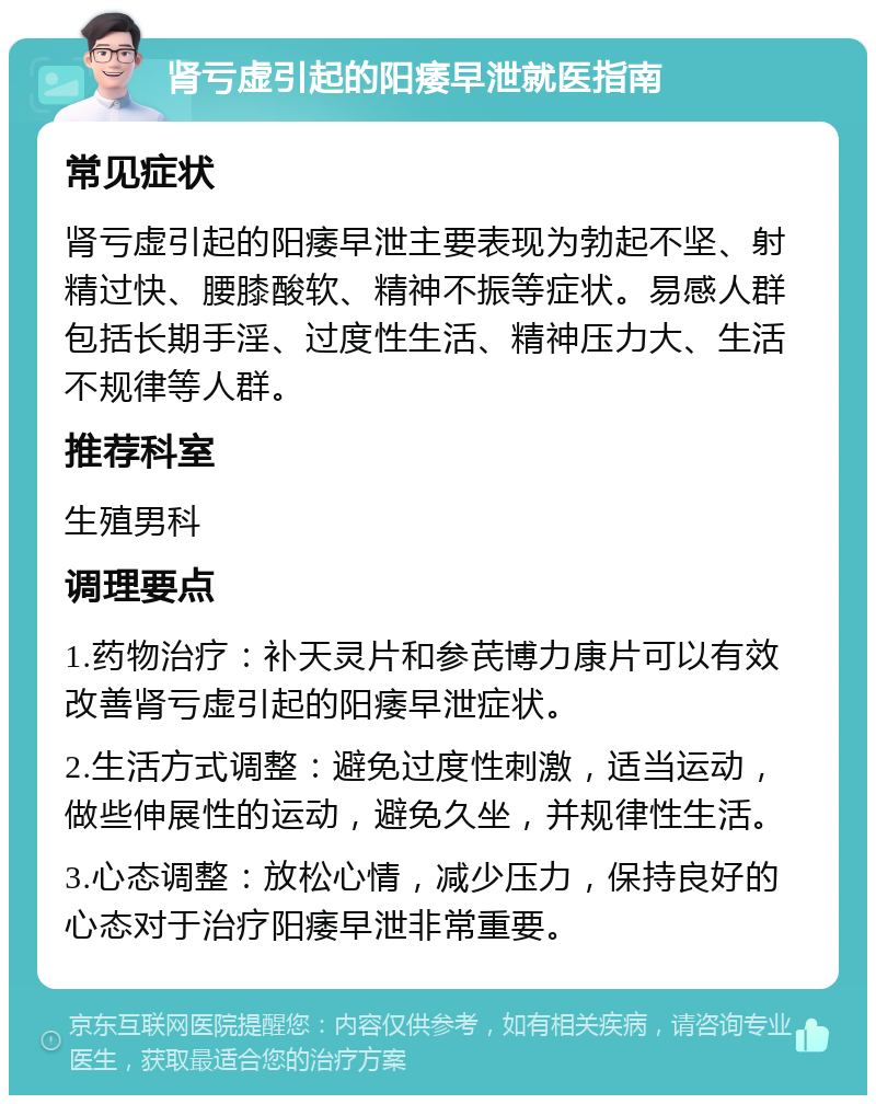 肾亏虚引起的阳痿早泄就医指南 常见症状 肾亏虚引起的阳痿早泄主要表现为勃起不坚、射精过快、腰膝酸软、精神不振等症状。易感人群包括长期手淫、过度性生活、精神压力大、生活不规律等人群。 推荐科室 生殖男科 调理要点 1.药物治疗：补天灵片和参芪博力康片可以有效改善肾亏虚引起的阳痿早泄症状。 2.生活方式调整：避免过度性刺激，适当运动，做些伸展性的运动，避免久坐，并规律性生活。 3.心态调整：放松心情，减少压力，保持良好的心态对于治疗阳痿早泄非常重要。