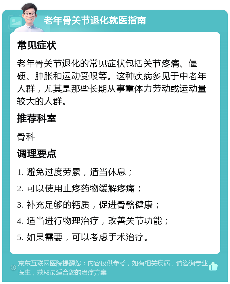 老年骨关节退化就医指南 常见症状 老年骨关节退化的常见症状包括关节疼痛、僵硬、肿胀和运动受限等。这种疾病多见于中老年人群，尤其是那些长期从事重体力劳动或运动量较大的人群。 推荐科室 骨科 调理要点 1. 避免过度劳累，适当休息； 2. 可以使用止疼药物缓解疼痛； 3. 补充足够的钙质，促进骨骼健康； 4. 适当进行物理治疗，改善关节功能； 5. 如果需要，可以考虑手术治疗。