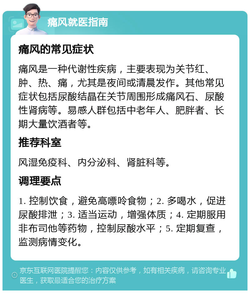 痛风就医指南 痛风的常见症状 痛风是一种代谢性疾病，主要表现为关节红、肿、热、痛，尤其是夜间或清晨发作。其他常见症状包括尿酸结晶在关节周围形成痛风石、尿酸性肾病等。易感人群包括中老年人、肥胖者、长期大量饮酒者等。 推荐科室 风湿免疫科、内分泌科、肾脏科等。 调理要点 1. 控制饮食，避免高嘌呤食物；2. 多喝水，促进尿酸排泄；3. 适当运动，增强体质；4. 定期服用非布司他等药物，控制尿酸水平；5. 定期复查，监测病情变化。