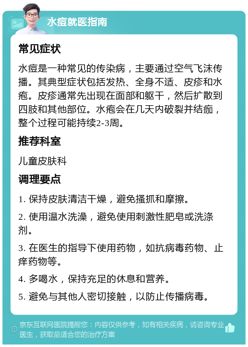 水痘就医指南 常见症状 水痘是一种常见的传染病，主要通过空气飞沫传播。其典型症状包括发热、全身不适、皮疹和水疱。皮疹通常先出现在面部和躯干，然后扩散到四肢和其他部位。水疱会在几天内破裂并结痂，整个过程可能持续2-3周。 推荐科室 儿童皮肤科 调理要点 1. 保持皮肤清洁干燥，避免搔抓和摩擦。 2. 使用温水洗澡，避免使用刺激性肥皂或洗涤剂。 3. 在医生的指导下使用药物，如抗病毒药物、止痒药物等。 4. 多喝水，保持充足的休息和营养。 5. 避免与其他人密切接触，以防止传播病毒。