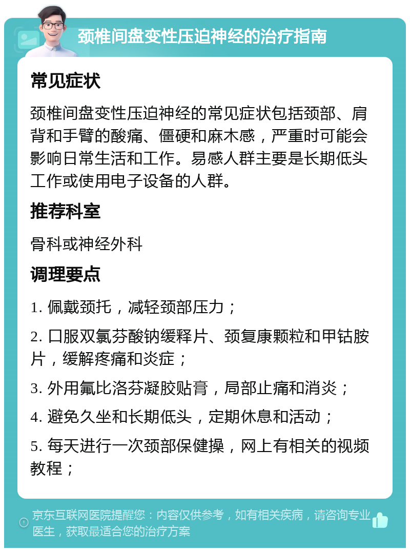 颈椎间盘变性压迫神经的治疗指南 常见症状 颈椎间盘变性压迫神经的常见症状包括颈部、肩背和手臂的酸痛、僵硬和麻木感，严重时可能会影响日常生活和工作。易感人群主要是长期低头工作或使用电子设备的人群。 推荐科室 骨科或神经外科 调理要点 1. 佩戴颈托，减轻颈部压力； 2. 口服双氯芬酸钠缓释片、颈复康颗粒和甲钴胺片，缓解疼痛和炎症； 3. 外用氟比洛芬凝胶贴膏，局部止痛和消炎； 4. 避免久坐和长期低头，定期休息和活动； 5. 每天进行一次颈部保健操，网上有相关的视频教程；