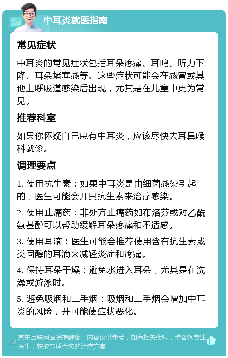 中耳炎就医指南 常见症状 中耳炎的常见症状包括耳朵疼痛、耳鸣、听力下降、耳朵堵塞感等。这些症状可能会在感冒或其他上呼吸道感染后出现，尤其是在儿童中更为常见。 推荐科室 如果你怀疑自己患有中耳炎，应该尽快去耳鼻喉科就诊。 调理要点 1. 使用抗生素：如果中耳炎是由细菌感染引起的，医生可能会开具抗生素来治疗感染。 2. 使用止痛药：非处方止痛药如布洛芬或对乙酰氨基酚可以帮助缓解耳朵疼痛和不适感。 3. 使用耳滴：医生可能会推荐使用含有抗生素或类固醇的耳滴来减轻炎症和疼痛。 4. 保持耳朵干燥：避免水进入耳朵，尤其是在洗澡或游泳时。 5. 避免吸烟和二手烟：吸烟和二手烟会增加中耳炎的风险，并可能使症状恶化。