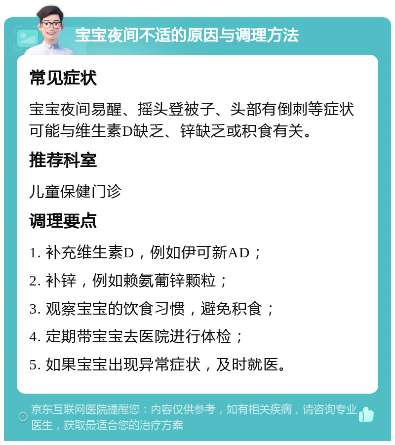 宝宝夜间不适的原因与调理方法 常见症状 宝宝夜间易醒、摇头登被子、头部有倒刺等症状可能与维生素D缺乏、锌缺乏或积食有关。 推荐科室 儿童保健门诊 调理要点 1. 补充维生素D，例如伊可新AD； 2. 补锌，例如赖氨葡锌颗粒； 3. 观察宝宝的饮食习惯，避免积食； 4. 定期带宝宝去医院进行体检； 5. 如果宝宝出现异常症状，及时就医。