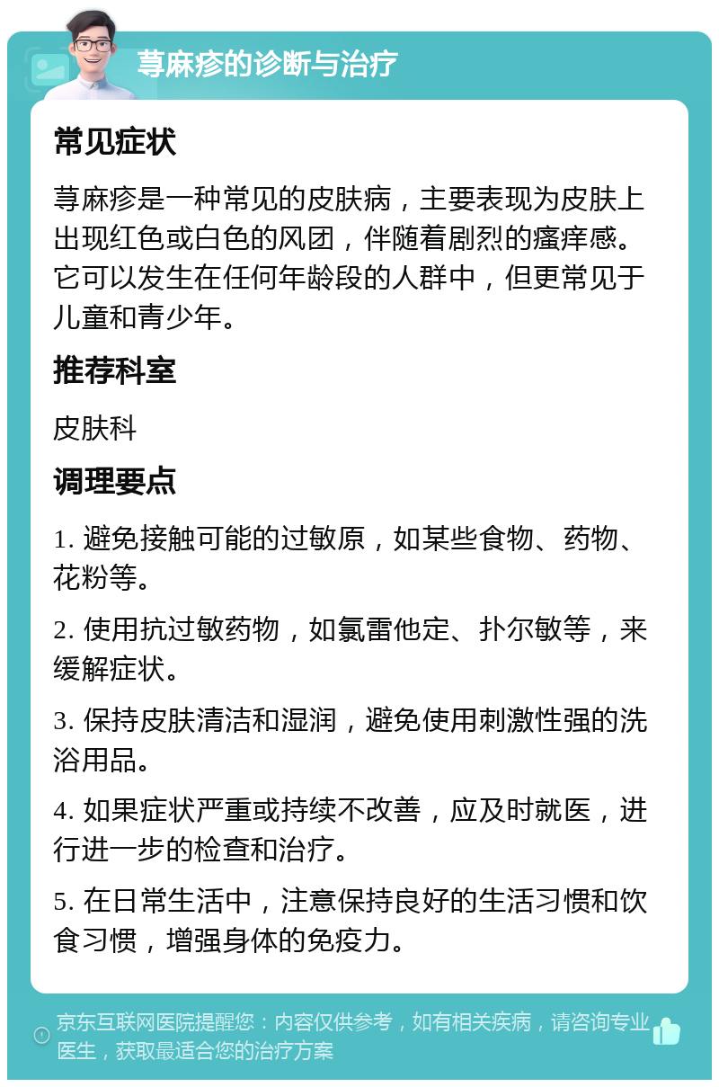 荨麻疹的诊断与治疗 常见症状 荨麻疹是一种常见的皮肤病，主要表现为皮肤上出现红色或白色的风团，伴随着剧烈的瘙痒感。它可以发生在任何年龄段的人群中，但更常见于儿童和青少年。 推荐科室 皮肤科 调理要点 1. 避免接触可能的过敏原，如某些食物、药物、花粉等。 2. 使用抗过敏药物，如氯雷他定、扑尔敏等，来缓解症状。 3. 保持皮肤清洁和湿润，避免使用刺激性强的洗浴用品。 4. 如果症状严重或持续不改善，应及时就医，进行进一步的检查和治疗。 5. 在日常生活中，注意保持良好的生活习惯和饮食习惯，增强身体的免疫力。