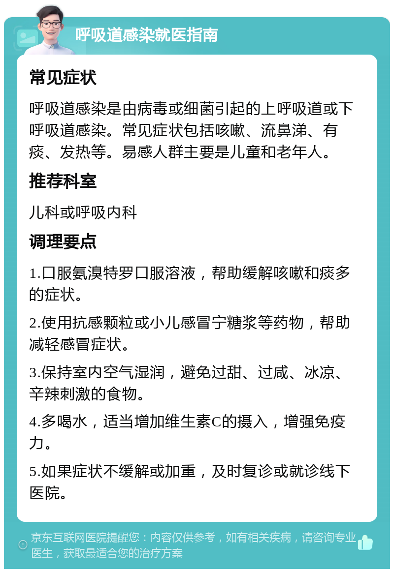 呼吸道感染就医指南 常见症状 呼吸道感染是由病毒或细菌引起的上呼吸道或下呼吸道感染。常见症状包括咳嗽、流鼻涕、有痰、发热等。易感人群主要是儿童和老年人。 推荐科室 儿科或呼吸内科 调理要点 1.口服氨溴特罗口服溶液，帮助缓解咳嗽和痰多的症状。 2.使用抗感颗粒或小儿感冒宁糖浆等药物，帮助减轻感冒症状。 3.保持室内空气湿润，避免过甜、过咸、冰凉、辛辣刺激的食物。 4.多喝水，适当增加维生素C的摄入，增强免疫力。 5.如果症状不缓解或加重，及时复诊或就诊线下医院。