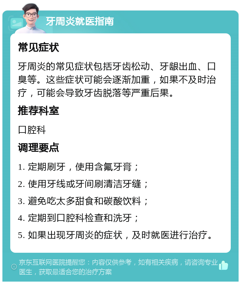 牙周炎就医指南 常见症状 牙周炎的常见症状包括牙齿松动、牙龈出血、口臭等。这些症状可能会逐渐加重，如果不及时治疗，可能会导致牙齿脱落等严重后果。 推荐科室 口腔科 调理要点 1. 定期刷牙，使用含氟牙膏； 2. 使用牙线或牙间刷清洁牙缝； 3. 避免吃太多甜食和碳酸饮料； 4. 定期到口腔科检查和洗牙； 5. 如果出现牙周炎的症状，及时就医进行治疗。