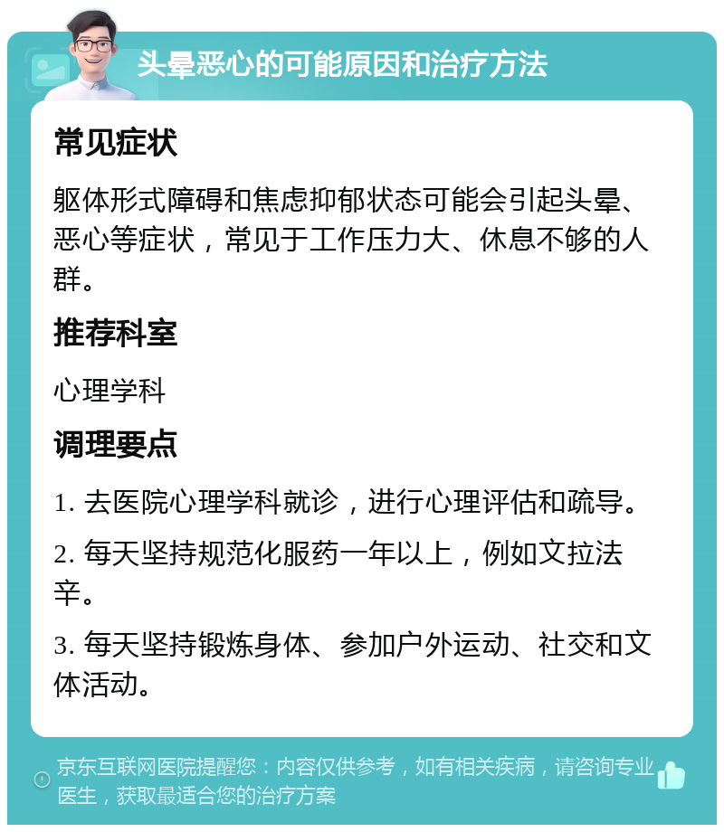 头晕恶心的可能原因和治疗方法 常见症状 躯体形式障碍和焦虑抑郁状态可能会引起头晕、恶心等症状，常见于工作压力大、休息不够的人群。 推荐科室 心理学科 调理要点 1. 去医院心理学科就诊，进行心理评估和疏导。 2. 每天坚持规范化服药一年以上，例如文拉法辛。 3. 每天坚持锻炼身体、参加户外运动、社交和文体活动。