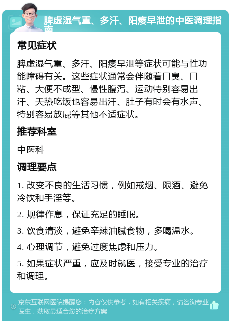 脾虚湿气重、多汗、阳痿早泄的中医调理指南 常见症状 脾虚湿气重、多汗、阳痿早泄等症状可能与性功能障碍有关。这些症状通常会伴随着口臭、口粘、大便不成型、慢性腹泻、运动特别容易出汗、天热吃饭也容易出汗、肚子有时会有水声、特别容易放屁等其他不适症状。 推荐科室 中医科 调理要点 1. 改变不良的生活习惯，例如戒烟、限酒、避免冷饮和手淫等。 2. 规律作息，保证充足的睡眠。 3. 饮食清淡，避免辛辣油腻食物，多喝温水。 4. 心理调节，避免过度焦虑和压力。 5. 如果症状严重，应及时就医，接受专业的治疗和调理。