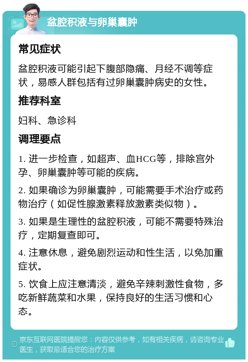 盆腔积液与卵巢囊肿 常见症状 盆腔积液可能引起下腹部隐痛、月经不调等症状，易感人群包括有过卵巢囊肿病史的女性。 推荐科室 妇科、急诊科 调理要点 1. 进一步检查，如超声、血HCG等，排除宫外孕、卵巢囊肿等可能的疾病。 2. 如果确诊为卵巢囊肿，可能需要手术治疗或药物治疗（如促性腺激素释放激素类似物）。 3. 如果是生理性的盆腔积液，可能不需要特殊治疗，定期复查即可。 4. 注意休息，避免剧烈运动和性生活，以免加重症状。 5. 饮食上应注意清淡，避免辛辣刺激性食物，多吃新鲜蔬菜和水果，保持良好的生活习惯和心态。