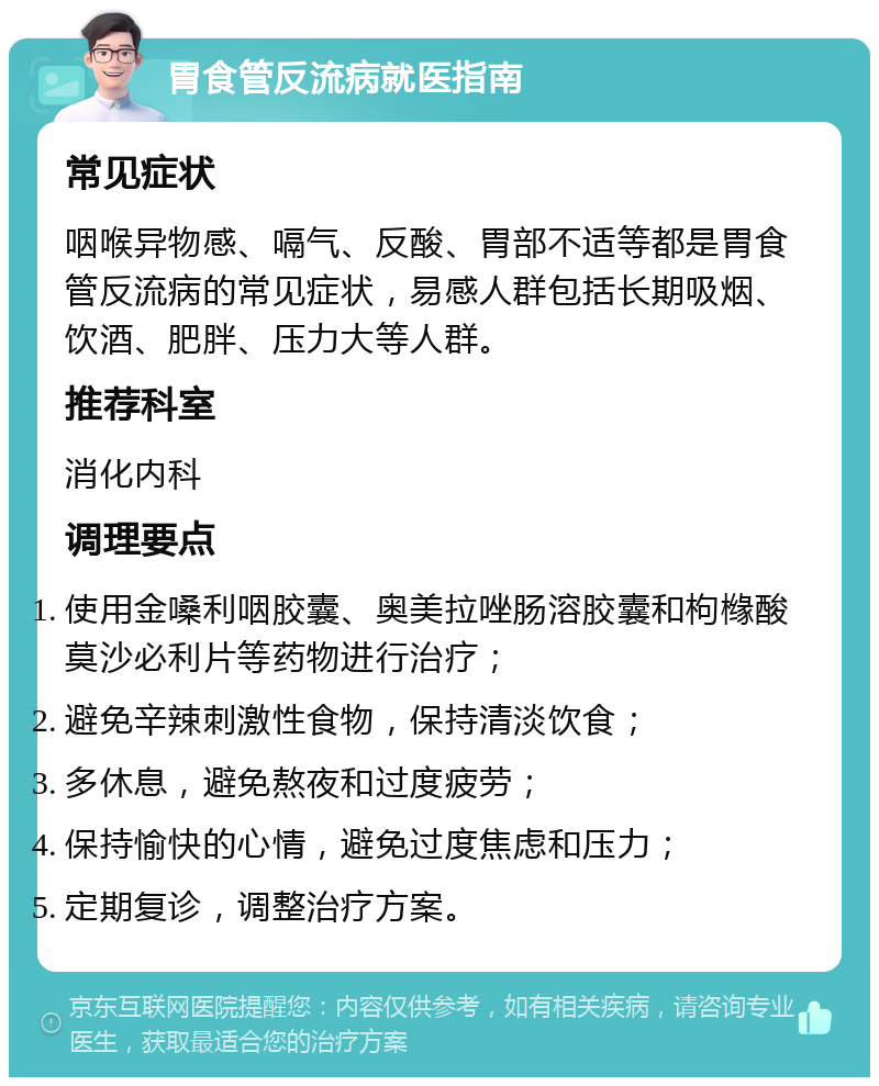 胃食管反流病就医指南 常见症状 咽喉异物感、嗝气、反酸、胃部不适等都是胃食管反流病的常见症状，易感人群包括长期吸烟、饮酒、肥胖、压力大等人群。 推荐科室 消化内科 调理要点 使用金嗓利咽胶囊、奥美拉唑肠溶胶囊和枸橼酸莫沙必利片等药物进行治疗； 避免辛辣刺激性食物，保持清淡饮食； 多休息，避免熬夜和过度疲劳； 保持愉快的心情，避免过度焦虑和压力； 定期复诊，调整治疗方案。