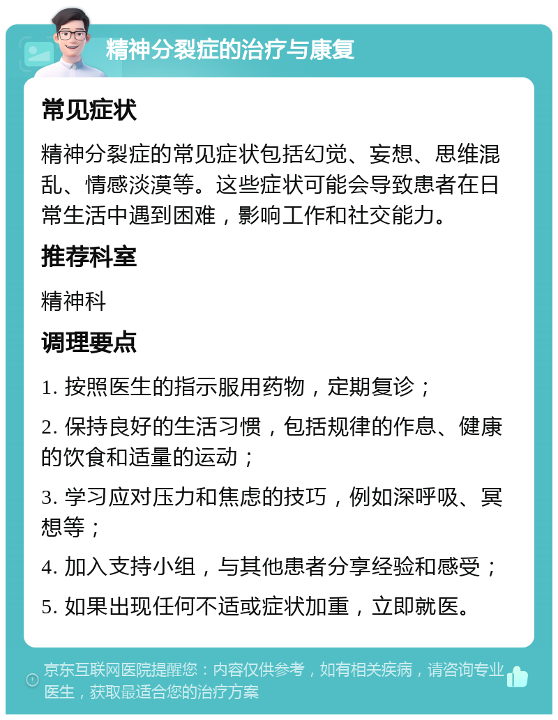 精神分裂症的治疗与康复 常见症状 精神分裂症的常见症状包括幻觉、妄想、思维混乱、情感淡漠等。这些症状可能会导致患者在日常生活中遇到困难，影响工作和社交能力。 推荐科室 精神科 调理要点 1. 按照医生的指示服用药物，定期复诊； 2. 保持良好的生活习惯，包括规律的作息、健康的饮食和适量的运动； 3. 学习应对压力和焦虑的技巧，例如深呼吸、冥想等； 4. 加入支持小组，与其他患者分享经验和感受； 5. 如果出现任何不适或症状加重，立即就医。