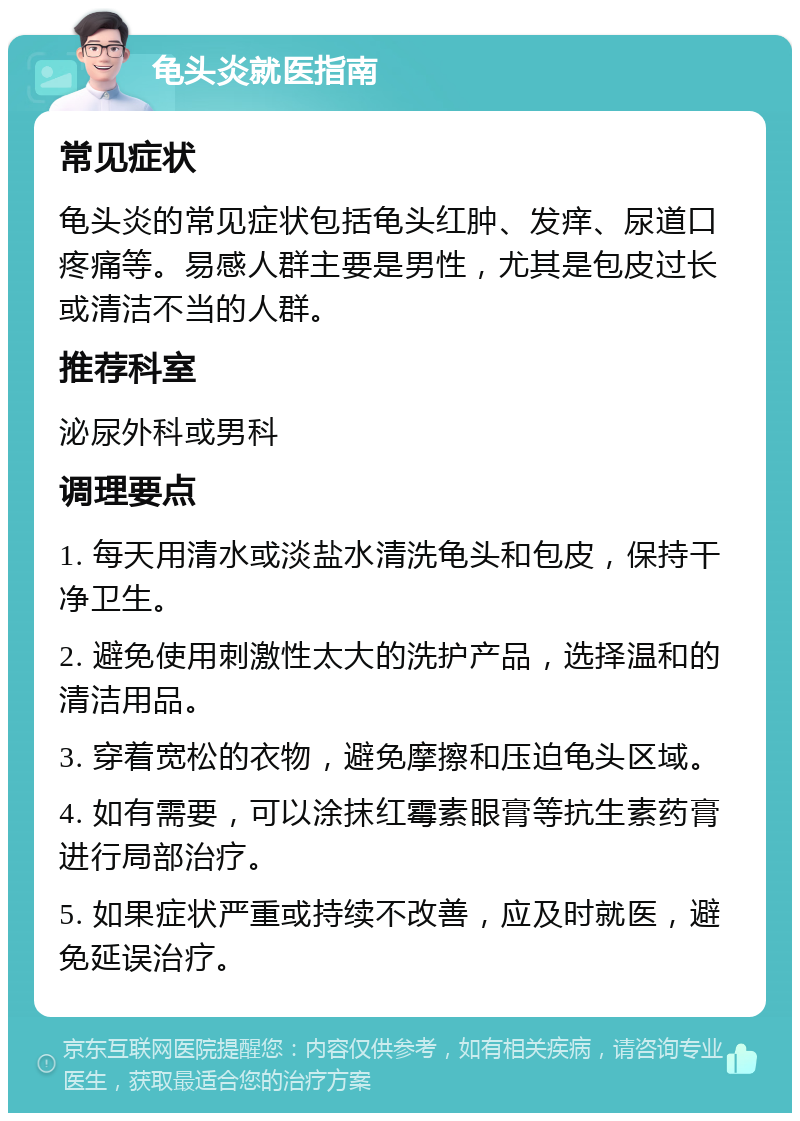 龟头炎就医指南 常见症状 龟头炎的常见症状包括龟头红肿、发痒、尿道口疼痛等。易感人群主要是男性，尤其是包皮过长或清洁不当的人群。 推荐科室 泌尿外科或男科 调理要点 1. 每天用清水或淡盐水清洗龟头和包皮，保持干净卫生。 2. 避免使用刺激性太大的洗护产品，选择温和的清洁用品。 3. 穿着宽松的衣物，避免摩擦和压迫龟头区域。 4. 如有需要，可以涂抹红霉素眼膏等抗生素药膏进行局部治疗。 5. 如果症状严重或持续不改善，应及时就医，避免延误治疗。