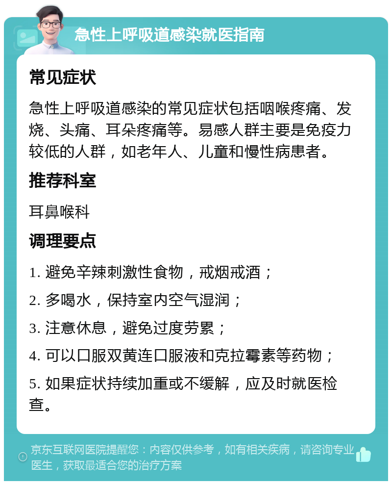 急性上呼吸道感染就医指南 常见症状 急性上呼吸道感染的常见症状包括咽喉疼痛、发烧、头痛、耳朵疼痛等。易感人群主要是免疫力较低的人群，如老年人、儿童和慢性病患者。 推荐科室 耳鼻喉科 调理要点 1. 避免辛辣刺激性食物，戒烟戒酒； 2. 多喝水，保持室内空气湿润； 3. 注意休息，避免过度劳累； 4. 可以口服双黄连口服液和克拉霉素等药物； 5. 如果症状持续加重或不缓解，应及时就医检查。