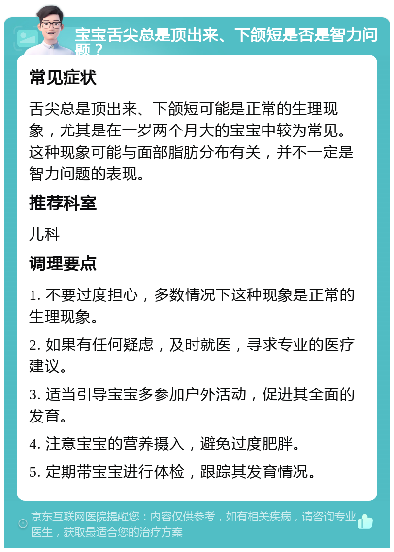 宝宝舌尖总是顶出来、下颌短是否是智力问题？ 常见症状 舌尖总是顶出来、下颌短可能是正常的生理现象，尤其是在一岁两个月大的宝宝中较为常见。这种现象可能与面部脂肪分布有关，并不一定是智力问题的表现。 推荐科室 儿科 调理要点 1. 不要过度担心，多数情况下这种现象是正常的生理现象。 2. 如果有任何疑虑，及时就医，寻求专业的医疗建议。 3. 适当引导宝宝多参加户外活动，促进其全面的发育。 4. 注意宝宝的营养摄入，避免过度肥胖。 5. 定期带宝宝进行体检，跟踪其发育情况。