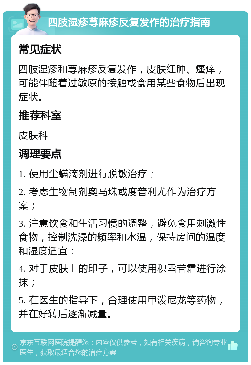 四肢湿疹荨麻疹反复发作的治疗指南 常见症状 四肢湿疹和荨麻疹反复发作，皮肤红肿、瘙痒，可能伴随着过敏原的接触或食用某些食物后出现症状。 推荐科室 皮肤科 调理要点 1. 使用尘螨滴剂进行脱敏治疗； 2. 考虑生物制剂奥马珠或度普利尤作为治疗方案； 3. 注意饮食和生活习惯的调整，避免食用刺激性食物，控制洗澡的频率和水温，保持房间的温度和湿度适宜； 4. 对于皮肤上的印子，可以使用积雪苷霜进行涂抹； 5. 在医生的指导下，合理使用甲泼尼龙等药物，并在好转后逐渐减量。