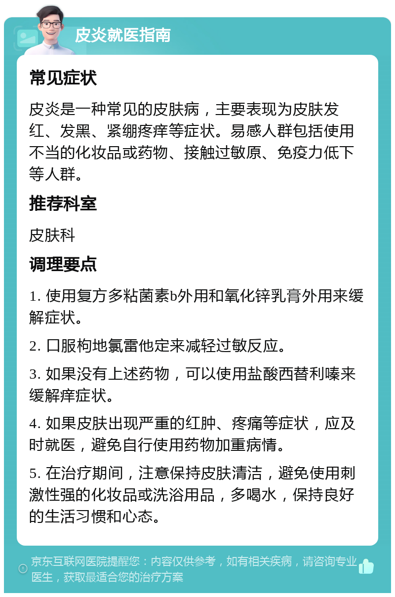 皮炎就医指南 常见症状 皮炎是一种常见的皮肤病，主要表现为皮肤发红、发黑、紧绷疼痒等症状。易感人群包括使用不当的化妆品或药物、接触过敏原、免疫力低下等人群。 推荐科室 皮肤科 调理要点 1. 使用复方多粘菌素b外用和氧化锌乳膏外用来缓解症状。 2. 口服枸地氯雷他定来减轻过敏反应。 3. 如果没有上述药物，可以使用盐酸西替利嗪来缓解痒症状。 4. 如果皮肤出现严重的红肿、疼痛等症状，应及时就医，避免自行使用药物加重病情。 5. 在治疗期间，注意保持皮肤清洁，避免使用刺激性强的化妆品或洗浴用品，多喝水，保持良好的生活习惯和心态。