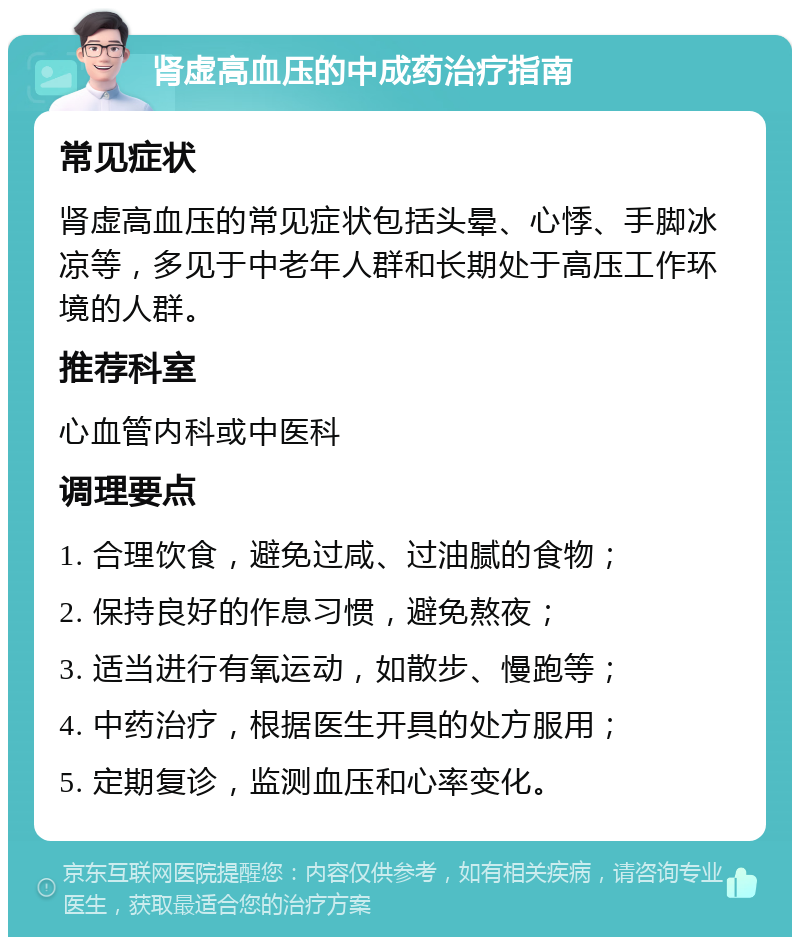 肾虚高血压的中成药治疗指南 常见症状 肾虚高血压的常见症状包括头晕、心悸、手脚冰凉等，多见于中老年人群和长期处于高压工作环境的人群。 推荐科室 心血管内科或中医科 调理要点 1. 合理饮食，避免过咸、过油腻的食物； 2. 保持良好的作息习惯，避免熬夜； 3. 适当进行有氧运动，如散步、慢跑等； 4. 中药治疗，根据医生开具的处方服用； 5. 定期复诊，监测血压和心率变化。