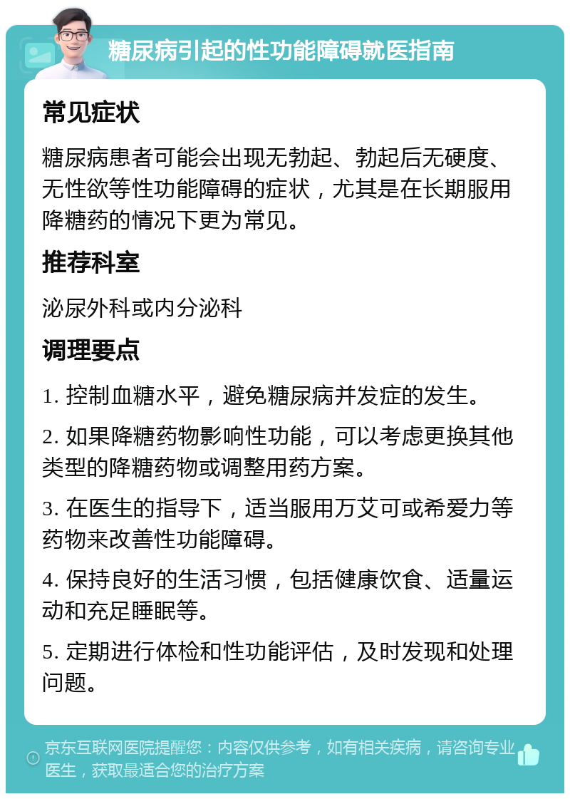 糖尿病引起的性功能障碍就医指南 常见症状 糖尿病患者可能会出现无勃起、勃起后无硬度、无性欲等性功能障碍的症状，尤其是在长期服用降糖药的情况下更为常见。 推荐科室 泌尿外科或内分泌科 调理要点 1. 控制血糖水平，避免糖尿病并发症的发生。 2. 如果降糖药物影响性功能，可以考虑更换其他类型的降糖药物或调整用药方案。 3. 在医生的指导下，适当服用万艾可或希爱力等药物来改善性功能障碍。 4. 保持良好的生活习惯，包括健康饮食、适量运动和充足睡眠等。 5. 定期进行体检和性功能评估，及时发现和处理问题。