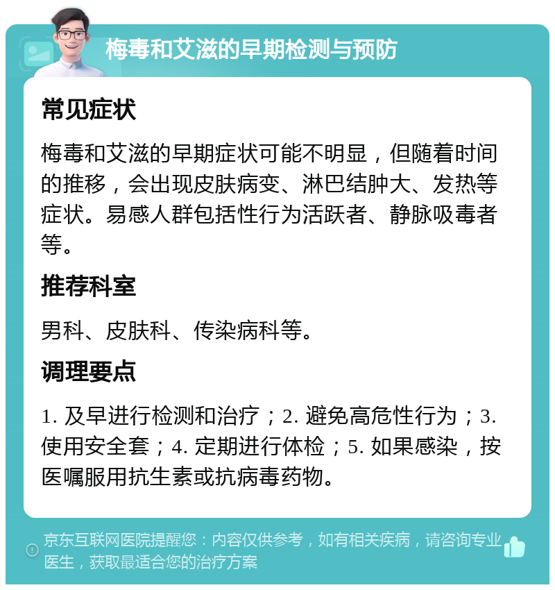 梅毒和艾滋的早期检测与预防 常见症状 梅毒和艾滋的早期症状可能不明显，但随着时间的推移，会出现皮肤病变、淋巴结肿大、发热等症状。易感人群包括性行为活跃者、静脉吸毒者等。 推荐科室 男科、皮肤科、传染病科等。 调理要点 1. 及早进行检测和治疗；2. 避免高危性行为；3. 使用安全套；4. 定期进行体检；5. 如果感染，按医嘱服用抗生素或抗病毒药物。