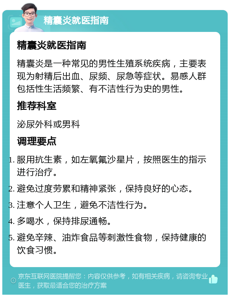 精囊炎就医指南 精囊炎就医指南 精囊炎是一种常见的男性生殖系统疾病，主要表现为射精后出血、尿频、尿急等症状。易感人群包括性生活频繁、有不洁性行为史的男性。 推荐科室 泌尿外科或男科 调理要点 服用抗生素，如左氧氟沙星片，按照医生的指示进行治疗。 避免过度劳累和精神紧张，保持良好的心态。 注意个人卫生，避免不洁性行为。 多喝水，保持排尿通畅。 避免辛辣、油炸食品等刺激性食物，保持健康的饮食习惯。