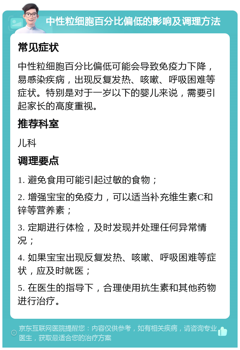 中性粒细胞百分比偏低的影响及调理方法 常见症状 中性粒细胞百分比偏低可能会导致免疫力下降，易感染疾病，出现反复发热、咳嗽、呼吸困难等症状。特别是对于一岁以下的婴儿来说，需要引起家长的高度重视。 推荐科室 儿科 调理要点 1. 避免食用可能引起过敏的食物； 2. 增强宝宝的免疫力，可以适当补充维生素C和锌等营养素； 3. 定期进行体检，及时发现并处理任何异常情况； 4. 如果宝宝出现反复发热、咳嗽、呼吸困难等症状，应及时就医； 5. 在医生的指导下，合理使用抗生素和其他药物进行治疗。