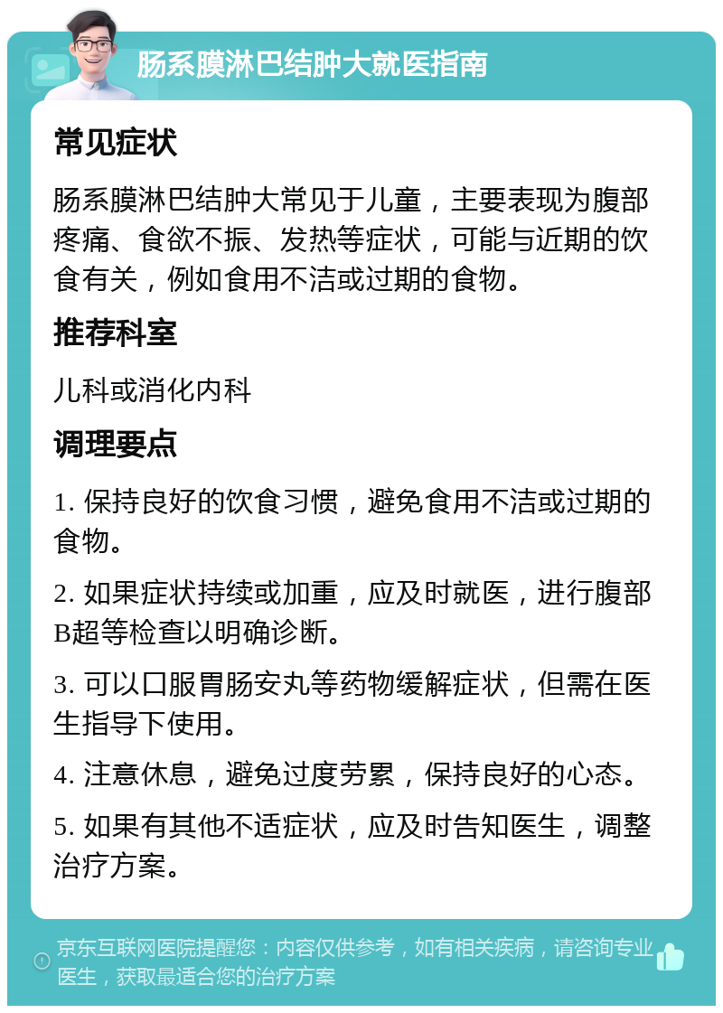 肠系膜淋巴结肿大就医指南 常见症状 肠系膜淋巴结肿大常见于儿童，主要表现为腹部疼痛、食欲不振、发热等症状，可能与近期的饮食有关，例如食用不洁或过期的食物。 推荐科室 儿科或消化内科 调理要点 1. 保持良好的饮食习惯，避免食用不洁或过期的食物。 2. 如果症状持续或加重，应及时就医，进行腹部B超等检查以明确诊断。 3. 可以口服胃肠安丸等药物缓解症状，但需在医生指导下使用。 4. 注意休息，避免过度劳累，保持良好的心态。 5. 如果有其他不适症状，应及时告知医生，调整治疗方案。