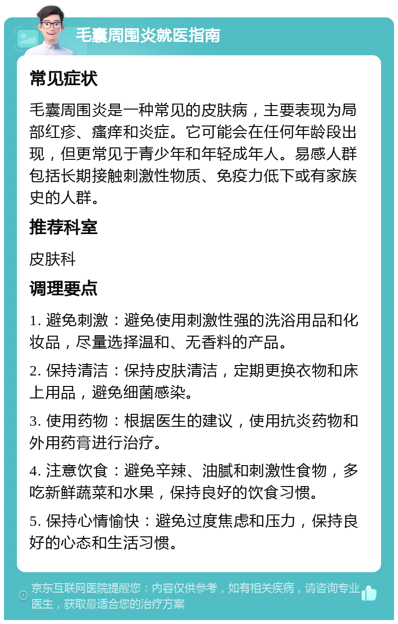 毛囊周围炎就医指南 常见症状 毛囊周围炎是一种常见的皮肤病，主要表现为局部红疹、瘙痒和炎症。它可能会在任何年龄段出现，但更常见于青少年和年轻成年人。易感人群包括长期接触刺激性物质、免疫力低下或有家族史的人群。 推荐科室 皮肤科 调理要点 1. 避免刺激：避免使用刺激性强的洗浴用品和化妆品，尽量选择温和、无香料的产品。 2. 保持清洁：保持皮肤清洁，定期更换衣物和床上用品，避免细菌感染。 3. 使用药物：根据医生的建议，使用抗炎药物和外用药膏进行治疗。 4. 注意饮食：避免辛辣、油腻和刺激性食物，多吃新鲜蔬菜和水果，保持良好的饮食习惯。 5. 保持心情愉快：避免过度焦虑和压力，保持良好的心态和生活习惯。