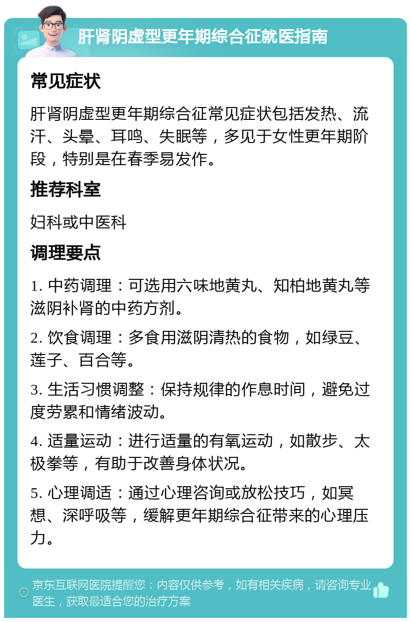 肝肾阴虚型更年期综合征就医指南 常见症状 肝肾阴虚型更年期综合征常见症状包括发热、流汗、头晕、耳鸣、失眠等，多见于女性更年期阶段，特别是在春季易发作。 推荐科室 妇科或中医科 调理要点 1. 中药调理：可选用六味地黄丸、知柏地黄丸等滋阴补肾的中药方剂。 2. 饮食调理：多食用滋阴清热的食物，如绿豆、莲子、百合等。 3. 生活习惯调整：保持规律的作息时间，避免过度劳累和情绪波动。 4. 适量运动：进行适量的有氧运动，如散步、太极拳等，有助于改善身体状况。 5. 心理调适：通过心理咨询或放松技巧，如冥想、深呼吸等，缓解更年期综合征带来的心理压力。