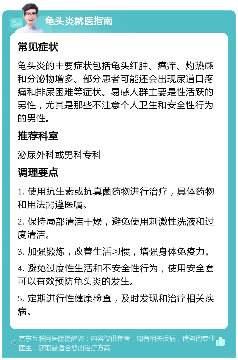 龟头炎就医指南 常见症状 龟头炎的主要症状包括龟头红肿、瘙痒、灼热感和分泌物增多。部分患者可能还会出现尿道口疼痛和排尿困难等症状。易感人群主要是性活跃的男性，尤其是那些不注意个人卫生和安全性行为的男性。 推荐科室 泌尿外科或男科专科 调理要点 1. 使用抗生素或抗真菌药物进行治疗，具体药物和用法需遵医嘱。 2. 保持局部清洁干燥，避免使用刺激性洗液和过度清洁。 3. 加强锻炼，改善生活习惯，增强身体免疫力。 4. 避免过度性生活和不安全性行为，使用安全套可以有效预防龟头炎的发生。 5. 定期进行性健康检查，及时发现和治疗相关疾病。