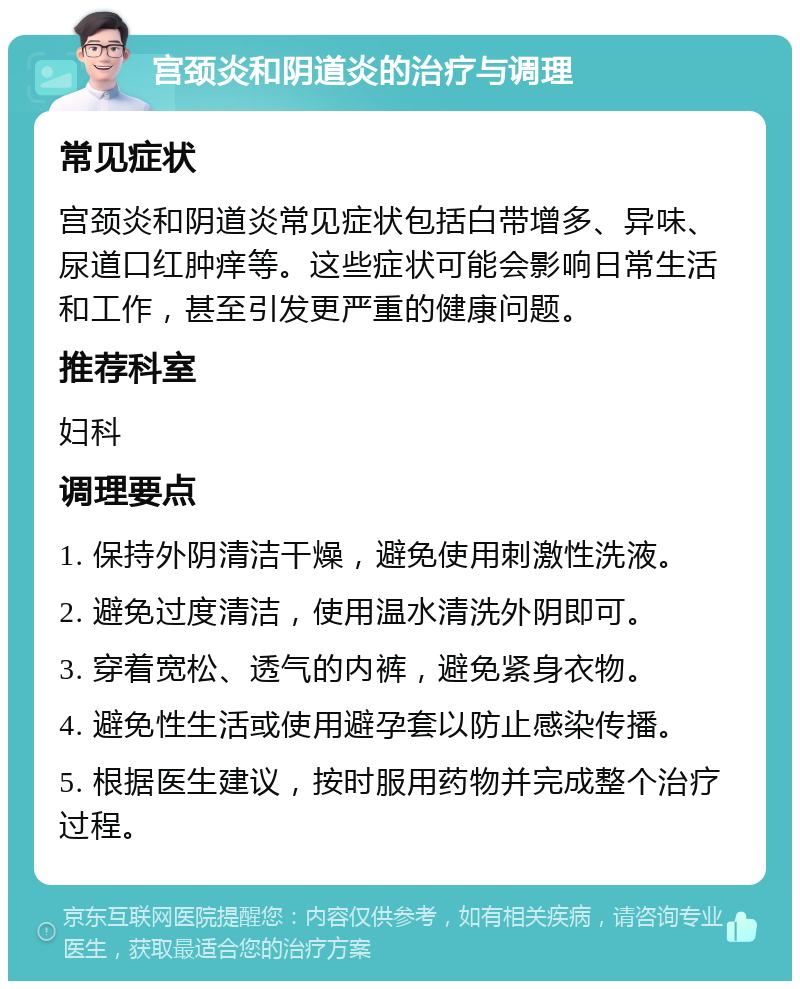 宫颈炎和阴道炎的治疗与调理 常见症状 宫颈炎和阴道炎常见症状包括白带增多、异味、尿道口红肿痒等。这些症状可能会影响日常生活和工作，甚至引发更严重的健康问题。 推荐科室 妇科 调理要点 1. 保持外阴清洁干燥，避免使用刺激性洗液。 2. 避免过度清洁，使用温水清洗外阴即可。 3. 穿着宽松、透气的内裤，避免紧身衣物。 4. 避免性生活或使用避孕套以防止感染传播。 5. 根据医生建议，按时服用药物并完成整个治疗过程。