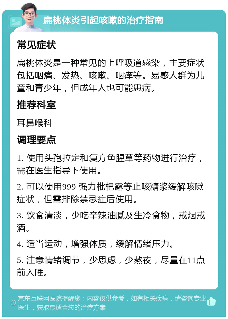 扁桃体炎引起咳嗽的治疗指南 常见症状 扁桃体炎是一种常见的上呼吸道感染，主要症状包括咽痛、发热、咳嗽、咽痒等。易感人群为儿童和青少年，但成年人也可能患病。 推荐科室 耳鼻喉科 调理要点 1. 使用头孢拉定和复方鱼腥草等药物进行治疗，需在医生指导下使用。 2. 可以使用999 强力枇杷露等止咳糖浆缓解咳嗽症状，但需排除禁忌症后使用。 3. 饮食清淡，少吃辛辣油腻及生冷食物，戒烟戒酒。 4. 适当运动，增强体质，缓解情绪压力。 5. 注意情绪调节，少思虑，少熬夜，尽量在11点前入睡。