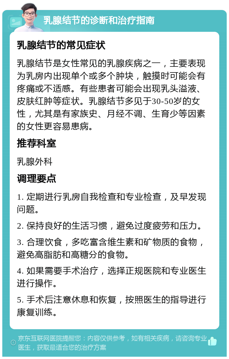 乳腺结节的诊断和治疗指南 乳腺结节的常见症状 乳腺结节是女性常见的乳腺疾病之一，主要表现为乳房内出现单个或多个肿块，触摸时可能会有疼痛或不适感。有些患者可能会出现乳头溢液、皮肤红肿等症状。乳腺结节多见于30-50岁的女性，尤其是有家族史、月经不调、生育少等因素的女性更容易患病。 推荐科室 乳腺外科 调理要点 1. 定期进行乳房自我检查和专业检查，及早发现问题。 2. 保持良好的生活习惯，避免过度疲劳和压力。 3. 合理饮食，多吃富含维生素和矿物质的食物，避免高脂肪和高糖分的食物。 4. 如果需要手术治疗，选择正规医院和专业医生进行操作。 5. 手术后注意休息和恢复，按照医生的指导进行康复训练。