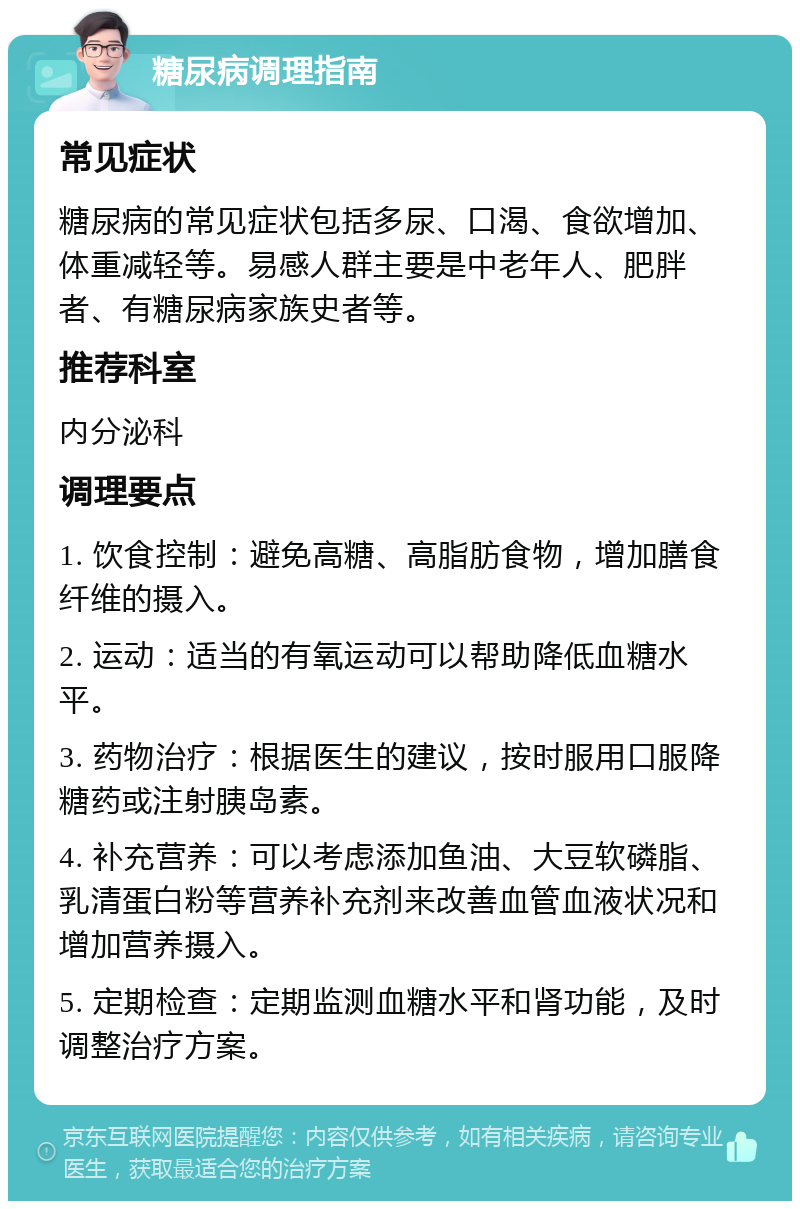 糖尿病调理指南 常见症状 糖尿病的常见症状包括多尿、口渴、食欲增加、体重减轻等。易感人群主要是中老年人、肥胖者、有糖尿病家族史者等。 推荐科室 内分泌科 调理要点 1. 饮食控制：避免高糖、高脂肪食物，增加膳食纤维的摄入。 2. 运动：适当的有氧运动可以帮助降低血糖水平。 3. 药物治疗：根据医生的建议，按时服用口服降糖药或注射胰岛素。 4. 补充营养：可以考虑添加鱼油、大豆软磷脂、乳清蛋白粉等营养补充剂来改善血管血液状况和增加营养摄入。 5. 定期检查：定期监测血糖水平和肾功能，及时调整治疗方案。