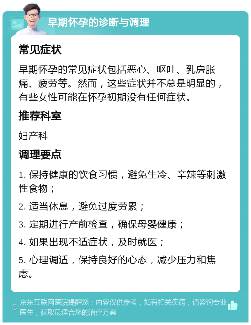 早期怀孕的诊断与调理 常见症状 早期怀孕的常见症状包括恶心、呕吐、乳房胀痛、疲劳等。然而，这些症状并不总是明显的，有些女性可能在怀孕初期没有任何症状。 推荐科室 妇产科 调理要点 1. 保持健康的饮食习惯，避免生冷、辛辣等刺激性食物； 2. 适当休息，避免过度劳累； 3. 定期进行产前检查，确保母婴健康； 4. 如果出现不适症状，及时就医； 5. 心理调适，保持良好的心态，减少压力和焦虑。