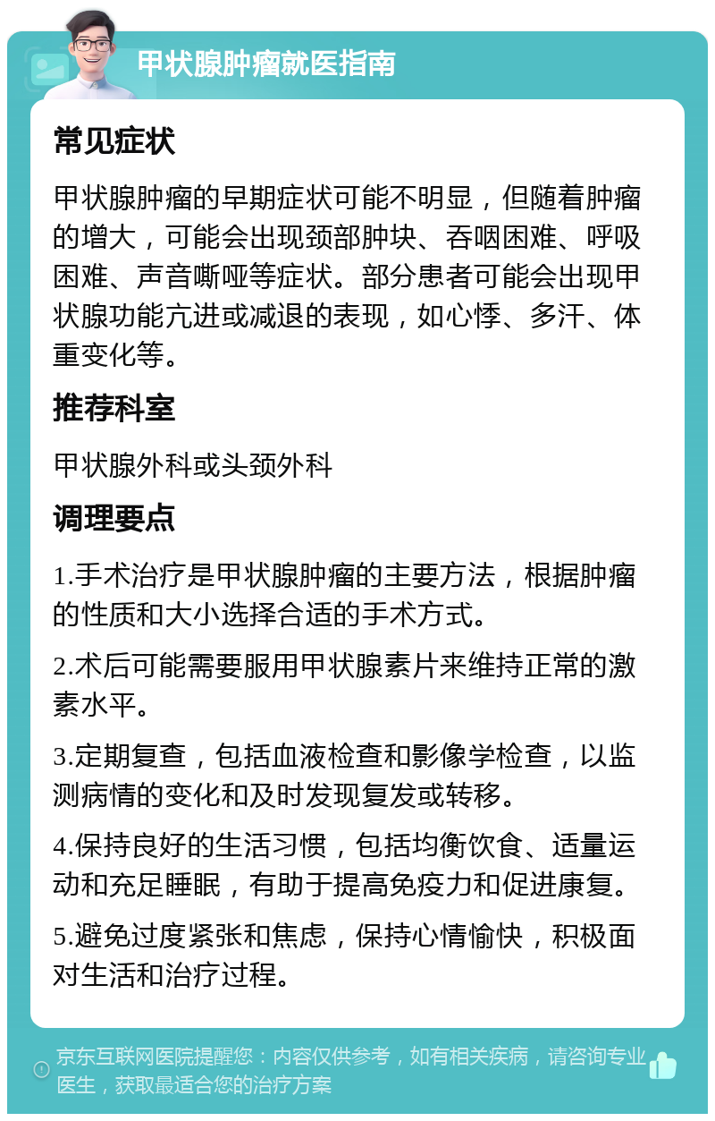 甲状腺肿瘤就医指南 常见症状 甲状腺肿瘤的早期症状可能不明显，但随着肿瘤的增大，可能会出现颈部肿块、吞咽困难、呼吸困难、声音嘶哑等症状。部分患者可能会出现甲状腺功能亢进或减退的表现，如心悸、多汗、体重变化等。 推荐科室 甲状腺外科或头颈外科 调理要点 1.手术治疗是甲状腺肿瘤的主要方法，根据肿瘤的性质和大小选择合适的手术方式。 2.术后可能需要服用甲状腺素片来维持正常的激素水平。 3.定期复查，包括血液检查和影像学检查，以监测病情的变化和及时发现复发或转移。 4.保持良好的生活习惯，包括均衡饮食、适量运动和充足睡眠，有助于提高免疫力和促进康复。 5.避免过度紧张和焦虑，保持心情愉快，积极面对生活和治疗过程。