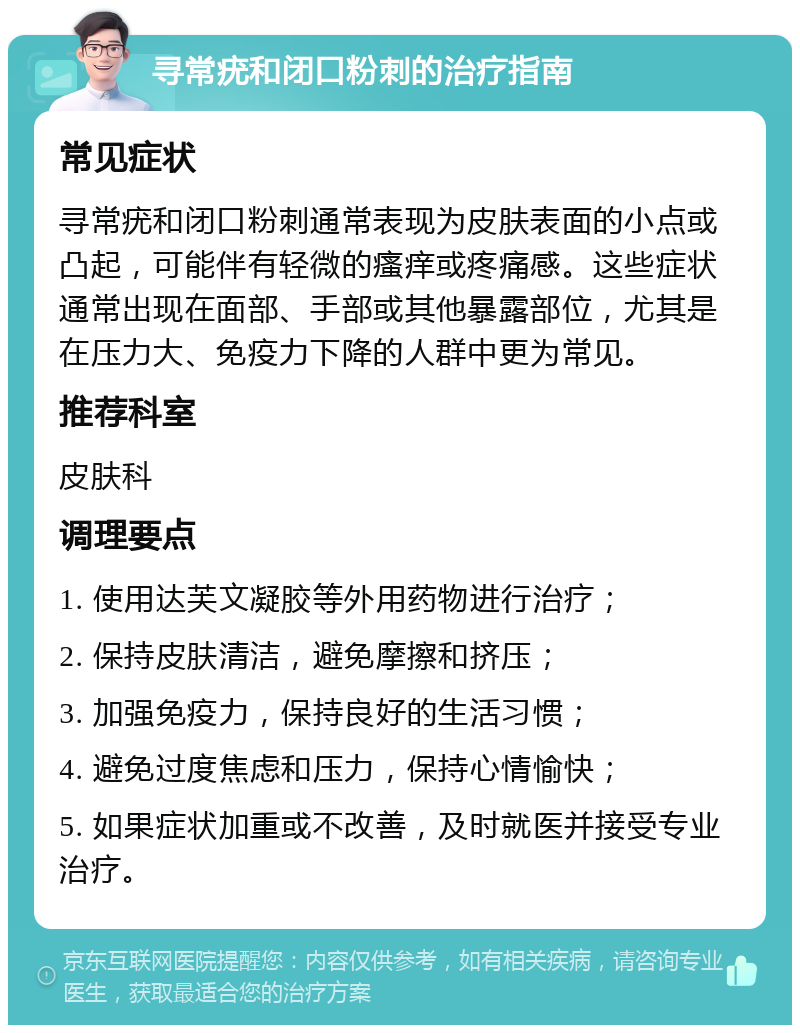 寻常疣和闭口粉刺的治疗指南 常见症状 寻常疣和闭口粉刺通常表现为皮肤表面的小点或凸起，可能伴有轻微的瘙痒或疼痛感。这些症状通常出现在面部、手部或其他暴露部位，尤其是在压力大、免疫力下降的人群中更为常见。 推荐科室 皮肤科 调理要点 1. 使用达芙文凝胶等外用药物进行治疗； 2. 保持皮肤清洁，避免摩擦和挤压； 3. 加强免疫力，保持良好的生活习惯； 4. 避免过度焦虑和压力，保持心情愉快； 5. 如果症状加重或不改善，及时就医并接受专业治疗。