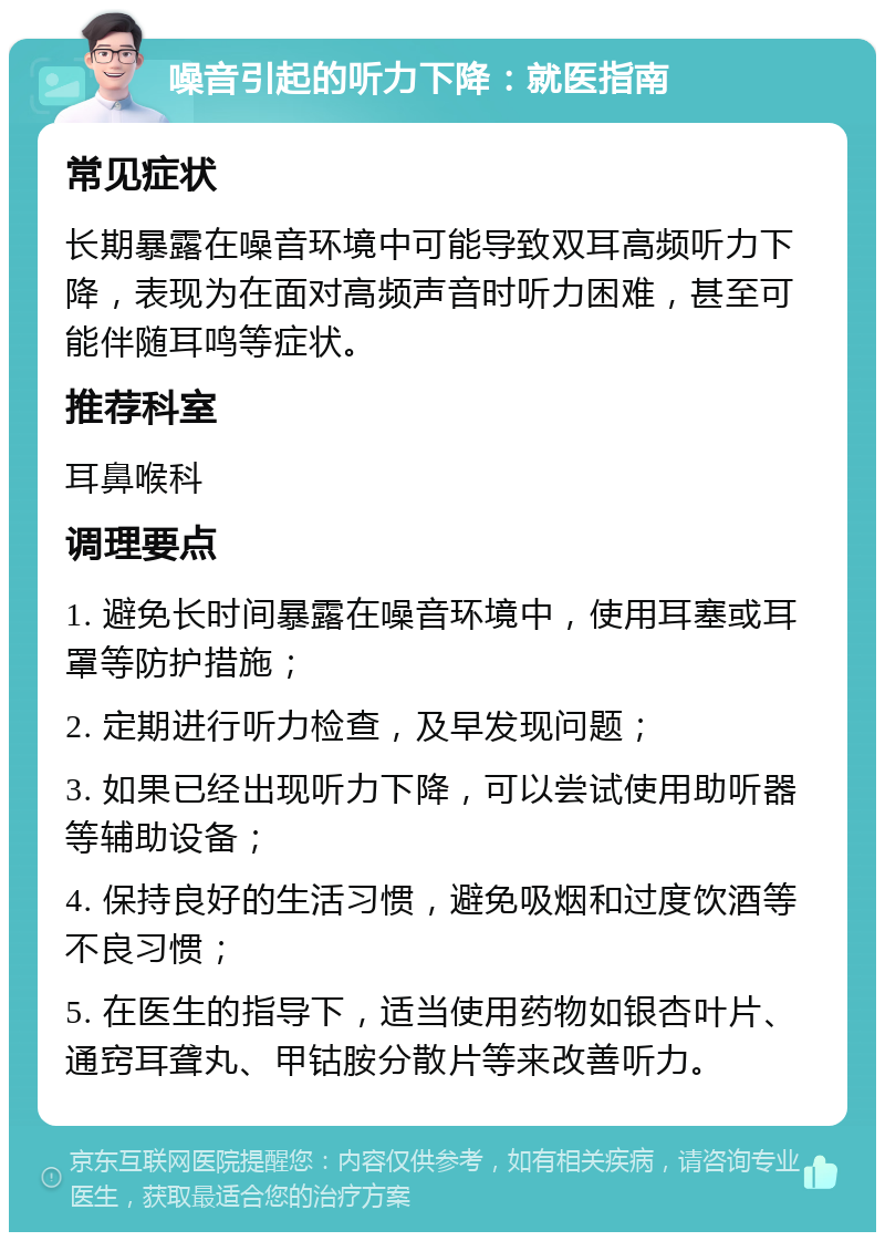 噪音引起的听力下降：就医指南 常见症状 长期暴露在噪音环境中可能导致双耳高频听力下降，表现为在面对高频声音时听力困难，甚至可能伴随耳鸣等症状。 推荐科室 耳鼻喉科 调理要点 1. 避免长时间暴露在噪音环境中，使用耳塞或耳罩等防护措施； 2. 定期进行听力检查，及早发现问题； 3. 如果已经出现听力下降，可以尝试使用助听器等辅助设备； 4. 保持良好的生活习惯，避免吸烟和过度饮酒等不良习惯； 5. 在医生的指导下，适当使用药物如银杏叶片、通窍耳聋丸、甲钴胺分散片等来改善听力。