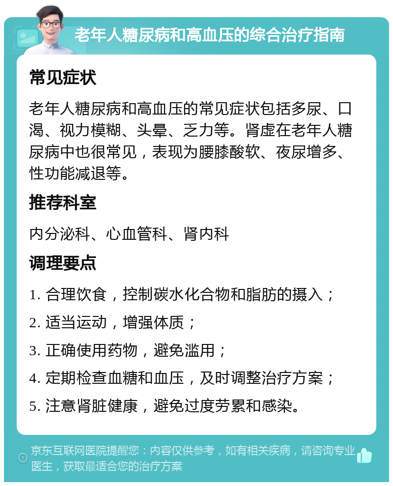 老年人糖尿病和高血压的综合治疗指南 常见症状 老年人糖尿病和高血压的常见症状包括多尿、口渴、视力模糊、头晕、乏力等。肾虚在老年人糖尿病中也很常见，表现为腰膝酸软、夜尿增多、性功能减退等。 推荐科室 内分泌科、心血管科、肾内科 调理要点 1. 合理饮食，控制碳水化合物和脂肪的摄入； 2. 适当运动，增强体质； 3. 正确使用药物，避免滥用； 4. 定期检查血糖和血压，及时调整治疗方案； 5. 注意肾脏健康，避免过度劳累和感染。