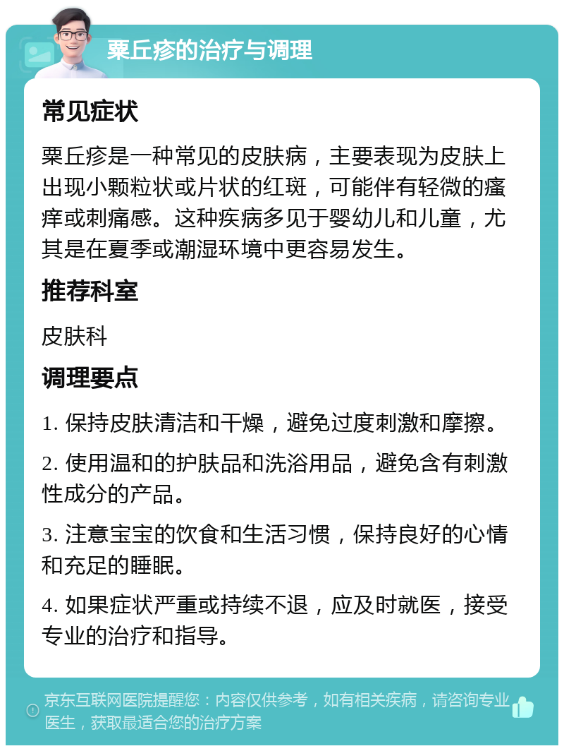 粟丘疹的治疗与调理 常见症状 粟丘疹是一种常见的皮肤病，主要表现为皮肤上出现小颗粒状或片状的红斑，可能伴有轻微的瘙痒或刺痛感。这种疾病多见于婴幼儿和儿童，尤其是在夏季或潮湿环境中更容易发生。 推荐科室 皮肤科 调理要点 1. 保持皮肤清洁和干燥，避免过度刺激和摩擦。 2. 使用温和的护肤品和洗浴用品，避免含有刺激性成分的产品。 3. 注意宝宝的饮食和生活习惯，保持良好的心情和充足的睡眠。 4. 如果症状严重或持续不退，应及时就医，接受专业的治疗和指导。