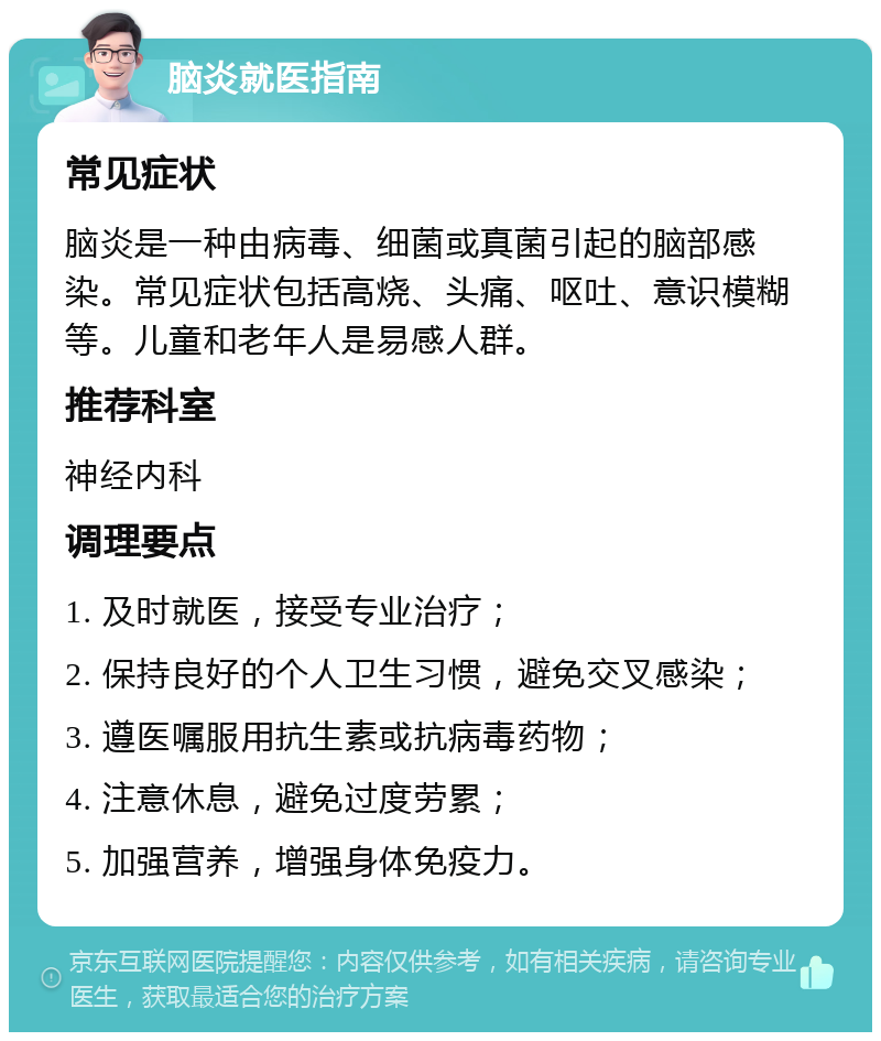 脑炎就医指南 常见症状 脑炎是一种由病毒、细菌或真菌引起的脑部感染。常见症状包括高烧、头痛、呕吐、意识模糊等。儿童和老年人是易感人群。 推荐科室 神经内科 调理要点 1. 及时就医，接受专业治疗； 2. 保持良好的个人卫生习惯，避免交叉感染； 3. 遵医嘱服用抗生素或抗病毒药物； 4. 注意休息，避免过度劳累； 5. 加强营养，增强身体免疫力。